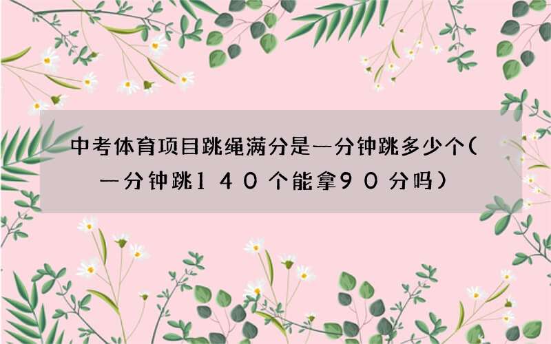 中考体育项目跳绳满分是一分钟跳多少个( 一分钟跳140个能拿90分吗)